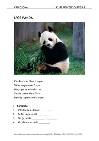 CRP OSONA CURS MONTSE CASTELLS
http://phobos.xtec.cat/crp-osona/mod/resource/view.php?id=1425&subdir=/CURS_MONTSE_CASTELLS
L’ÓS PANDA
L’ós Panda és blanc i negre.
Té les ungles molt fortes.
Menja petits animals i ous.
Viu als boscos de la Xina.
Neix de la panxa de la mare.
• Completa:
1. L’Ós Panda és blanc i _______.
2. Té les ungles molt __________ .
3. Menja petits ___________ i ________ .
4. Viu als boscos de la _________ .
 