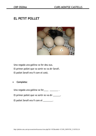 CRP OSONA CURS MONTSE CASTELLS
http://phobos.xtec.cat/crp-osona/mod/resource/view.php?id=1425&subdir=/CURS_MONTSE_CASTELLS
EL PETIT POLLET
Una vegada una gallina va fer deu ous.
El primer pollet que va sortir es va dir Serafí.
El pollet Serafí era fi com el cotó.
• Completa:
Una vegada una gallina va fer____ _______ .
El primer pollet que va sortir es va dir ______.
El pollet Serafí era fi com el ________.
 