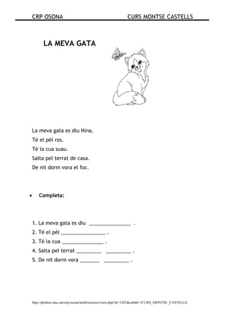 CRP OSONA CURS MONTSE CASTELLS
http://phobos.xtec.cat/crp-osona/mod/resource/view.php?id=1425&subdir=/CURS_MONTSE_CASTELLS
LA MEVA GATA
La meva gata es diu Nina.
Té el pèl ros.
Té la cua suau.
Salta pel terrat de casa.
De nit dorm vora el foc.
• Completa:
1. La meva gata es diu _______________ .
2. Té el pèl ________________ .
3. Té la cua _______________ .
4. Salta pel terrat _________ _________ .
5. De nit dorm vora _______ _________ .
 