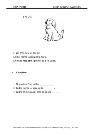CRP OSONA CURS MONTSE CASTELLS
http://phobos.xtec.cat/crp-osona/mod/resource/view.php?id=1425&subdir=/CURS_MONTSE_CASTELLS
EN DIC
El gos d’en Pere es diu Dic.
En Dic menja la sopa de la Maria.
En Dic té més gana i pren el pa a la Carla.
• Completa:
1. El gos d’en Pere es Diu ___________.
2. En Dic menja la sopa de la _________.
3. En Dic té més gana i pren el pa a la ______.
 