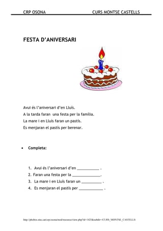 CRP OSONA CURS MONTSE CASTELLS
http://phobos.xtec.cat/crp-osona/mod/resource/view.php?id=1425&subdir=/CURS_MONTSE_CASTELLS
FESTA D’ANIVERSARI
Avui és l’aniversari d’en Lluís.
A la tarda faran una festa per la família.
La mare i en Lluís faran un pastís.
Es menjaran el pastís per berenar.
• Completa:
1. Avui és l’aniversari d’en ___________ .
2. Faran una festa per la ______________.
3. La mare i en Lluís faran un __________ .
4. Es menjaran el pastís per ____________ .
 