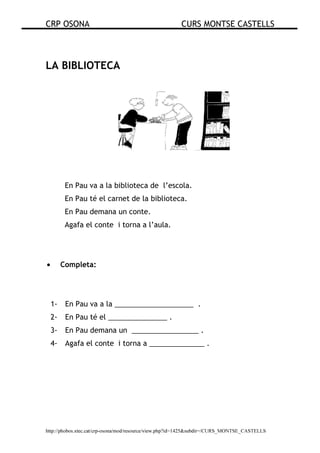 CRP OSONA CURS MONTSE CASTELLS
http://phobos.xtec.cat/crp-osona/mod/resource/view.php?id=1425&subdir=/CURS_MONTSE_CASTELLS
LA BIBLIOTECA
En Pau va a la biblioteca de l’escola.
En Pau té el carnet de la biblioteca.
En Pau demana un conte.
Agafa el conte i torna a l’aula.
• Completa:
1- En Pau va a la ____________________ .
2- En Pau té el _______________ .
3- En Pau demana un _________________ .
4- Agafa el conte i torna a ______________ .
 