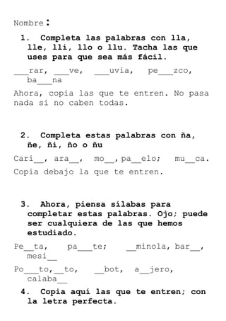 Nombre

:

1. Completa las palabras con lla,
lle, lli, llo o llu. Tacha las que
uses para que sea más fácil.
___rar, ___ve,
ba___na

___uvia,

pe___zco,

Ahora, copia las que te entren. No pasa
nada si no caben todas.

2. Completa estas palabras con ña,
ñe, ñi, ño o ñu
Cari__, ara__,

mo__, pa__elo;

mu__ca.

Copia debajo la que te entren.

3. Ahora, piensa sílabas para
completar estas palabras. Ojo; puede
ser cualquiera de las que hemos
estudiado.
Pe__ta,
mesi__

pa___te;

Po___to,__to,
calaba__

__bot,

__minola, bar__,
a__jero,

4. Copia aquí las que te entren; con
la letra perfecta.

 