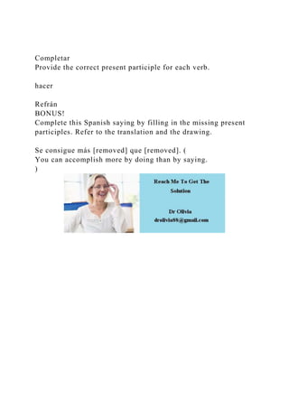 Completar
Provide the correct present participle for each verb.
hacer
Refrán
BONUS!
Complete this Spanish saying by filling in the missing present
participles. Refer to the translation and the drawing.
Se consigue más [removed] que [removed]. (
You can accomplish more by doing than by saying.
)
 
