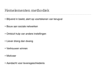 Kernelementen methodiek Blijvend in beeld, alert op voortekenen van terugval Bouw aan sociale netwerken Ontsluit hulp van andere instellingen Liever drang dan dwang Vertrouwen winnen Motiveer Aandacht voor levensgeschiedenis 