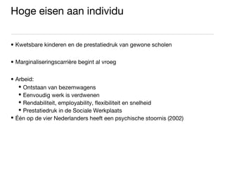 Hoge eisen aan individu Kwetsbare kinderen en de prestatiedruk van gewone scholen Marginaliseringscarrière begint al vroeg Arbeid: Ontstaan van bezemwagens Eenvoudig werk is verdwenen Rendabiliteit, employability, flexibiliteit en snelheid Prestatiedruk in de Sociale Werkplaats Één op de vier Nederlanders heeft een psychische stoornis (2002) 