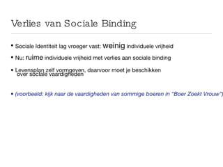 Verlies van Sociale Binding Sociale Identiteit lag vroeger  vast:  weinig  individuele vrijheid Nu:  ruime  individuele vrijheid met verlies aan sociale binding Levensplan zelf vormgeven, daarvoor moet je beschikken  over socIale vaardigheden (voorbeeld: kijk naar de vaardigheden van sommige boeren in “Boer Zoekt Vrouw”) 