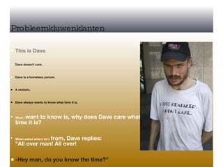 Probleemkluwenklanten This is Dave .  Dave doesn't care.  Dave is a homeless person.  A statistic.  Dave always wants to know what time it is. What I  want to know is, why does Dave care what  time it is? When asked where he's  from, Dave replies:  "All over man! All over!  -Hey man, do you know the time?" 