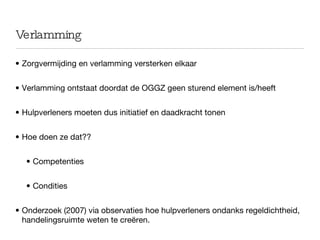 Verlamming Zorgvermijding en verlamming versterken elkaar Verlamming ontstaat doordat de OGGZ geen sturend element is/heeft Hulpverleners moeten dus initiatief en daadkracht tonen Hoe doen ze dat?? Competenties Condities Onderzoek (2007) via observaties hoe hulpverleners ondanks regeldichtheid, handelingsruimte weten te creëren.  