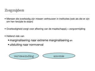 Zorgmijders Mensen die overbodig zijn missen vertrouwen in instituties (ook als die er zijn om hen terzijde te staan) Overbodigheid zorgt voor afkering van de maatschappij = zorgvermijding Hellend vlak van  marginalisering naar extreme marginalisering  en  uitsluiting naar normverval anomie vervreemding 