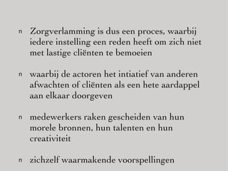 Zorgverlamming is dus een proces, waarbij iedere instelling een reden heeft om zich niet met lastige cliënten te bemoeien waarbij de actoren het intiatief van anderen afwachten of cliënten als een hete aardappel aan elkaar doorgeven medewerkers raken gescheiden van hun morele bronnen, hun talenten en hun creativiteit zichzelf waarmakende voorspellingen 