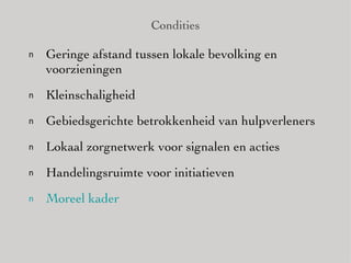 Condities Geringe afstand tussen lokale bevolking en voorzieningen Kleinschaligheid Gebiedsgerichte betrokkenheid van hulpverleners Lokaal zorgnetwerk voor signalen en acties Handelingsruimte voor initiatieven Moreel   kader 