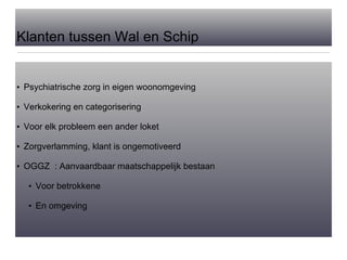 Klanten tussen Wal en Schip Psychiatrische zorg in eigen woonomgeving Verkokering en categorisering Voor elk probleem een ander loket Zorgverlamming, klant is ongemotiveerd OGGZ  : Aanvaardbaar maatschappelijk bestaan Voor betrokkene En omgeving 