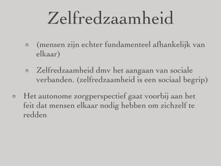 Zelfredzaamheid (mensen zijn echter fundamenteel afhankelijk van elkaar) Zelfredzaamheid dmv het aangaan van sociale verbanden. (zelfredzaamheid is een sociaal begrip) Het autonome zorgperspectief gaat voorbij aan het feit dat mensen elkaar nodig hebben om zichzelf te redden 