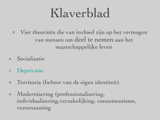 Klaverblad Vier theorieën die van invloed zijn op het vermogen van mensen om  deel te nemen  aan het maatschappelijke leven Socialisatie Deprivatie Territoria (beheer van de eigen identiteit) Modernisering (professionalisering, individualisering,verzakelijking, consumentisme, vereenzaming 