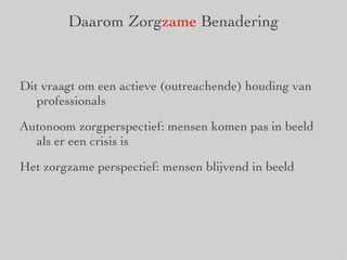 Daarom Zorg zame  Benadering Dit vraagt om een actieve (outreachende) houding van professionals Autonoom zorgperspectief: mensen komen pas in beeld als er een crisis is Het zorgzame perspectief: mensen blijvend in beeld 