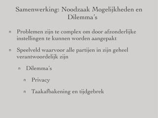 Samenwerking: Noodzaak Mogelijkheden en Dilemma’s Problemen zijn te complex om door afzonderlijke instellingen te kunnen worden aangepakt Speelveld waarvoor alle partijen in zijn geheel verantwoordelijk zijn Dilemma’s Privacy Taakafbakening en tijdgebrek 