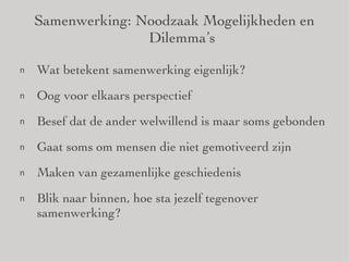Samenwerking: Noodzaak Mogelijkheden en Dilemma’s Wat betekent samenwerking eigenlijk? Oog voor elkaars perspectief Besef dat de ander welwillend is maar soms gebonden Gaat soms om mensen die niet gemotiveerd zijn Maken van gezamenlijke geschiedenis Blik naar binnen, hoe sta jezelf tegenover samenwerking? 