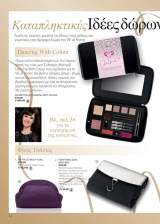 ΚαταπληκτικέςΙδέεςδώρων
     Αυτές τις γιορτές, χαρίστε σε όλους τους φίλους και
     γνωστούς σας όμορφα Δώρα της VIE at home.


       Dancing With Colour
     «Είμαι πολύ ενθουσιασμένη με την παρου-
     σίαση της νέας μου Συλλογής Μακιγιάζ
     Dancing With Colour που σχεδίασα για τη
     VIE at home. Θα βρείτε οδηγίες, βήμα - βήμα
     για να δημιουργήσετε τέλειες πρωινές και
     βραδινές εμφανίσεις με όλα τα απαραίτητα,
     αγαπημένα μου προϊόντα και αποχρώσεις.
     Με αγάπη, Arlene»
     arLene PHILLIPs danCInG WITH CoLour
     €59,00
     17693-00




                                     Βλ. σελ.36
                                         για το
                                      περιεχόµενο
                                     της κασετίνας.

       Φίνες Τσάντες                                                       2



     1. on THe Go BeauTy BaG            2. eVeryTHInG Goes
        €15,00                             WasH BaG                            2
        Φίνο Τσαντάκι Καλλυντικών.         €20,00
        17722-00                           Αναδιπλούμενο Νεσεσέρ.
                                           Με ειδικό γαντζάκι για εύκολο
                                           κρέμασμα στο μπάνιο και
                                           3 θήκες για την καλύτερη
                                           αποθήκευση των καλλυντικών
         1                                 σας προϊόντων. Ο ιδανικός
                                           «σύμμαχος» σε κάθε σας
                                           ταξίδι.
                                           17723-00




12
 