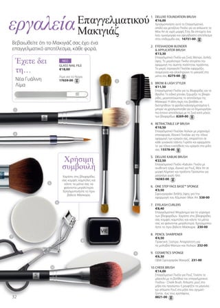 εργαλεία                                    Επαγγελµατικού
                                            Μακιγιάζ
                                                                       1. DELUXE FOUNDaTION BrUsh
                                                                          €16,00
                                                                          Χρησιμοποιήστε αυτό το Επαγγελματικό,
                                                                          απαλό και μεταξένιο Πινέλο για να απλώνετε τα
                                                                          Μέικ Απ σε υγρή μορφή. Έτσι, θα επιτύχετε ένα
                                                                          λείο, ομοιόμορφο και αψεγάδιαστο αποτέλεσμα
                                                                          στην επιδερμίδα σας. 16751-00
Βεβαιωθείτε ότι το Μακιγιάζ σας έχει ένα
                                                                       2. EYEshaDOW BLENDEr
επαγγελματικό αποτέλεσμα, κάθε φορά.

    Έχετε δει
                                                                           aPPLICaTOr BrUsh
                                                                          €13,30




    τη…
                                                                          Επαγγελματικό Πινέλο για Σκιές Ματιών, Διπλής
                                 ΝΕΟ                                      όψης. Το μεγαλύτερο Πινέλο επιτρέπει την
                               GLass NaIL FILE                            εφαρμογή της σωστής ποσότητας προϊόντος.
                               €18,00                                     Το μικρό, στρογγυλό Πινελάκι εφαρμόζει,
                                                                          αναμειγνύει και ολοκληρώνει το μακιγιάζ στα
                               Λίμα για τα Νύχια.                         μάτια σας. 8275-00
    Νέα Γυάλινη                17659-00                    2
                                                                       3. BrOW  Lash sTYLEr
    Λίμα                                                                  €11,50
                                                                          Επαγγελματικό Πινέλο για τις Βλεφαρίδες και τα
                                                                          Φρύδια. Το ειδικό χτενάκι, ξεχωρίζει τις βλεφα-
                                                                          ρίδες, μεγιστοποιώντας το αποτέλεσμα της
                                                               3          Μάσκαρα. Η άλλη άκρη του βοηθάει να
                                                                          διατηρηθούν τα φρύδια καλοσχηματισμένα ή
    1                                                                     μπορεί να χρησιμοποιηθεί για να δημιουργήσει
                                                                          πιο έντονο αποτέλεσμα με τη Σκιά κατά μήκος
                                                                          των βλεφαρίδων. 8269-00

                                                                       4. rETraCTaBLE LIP BrUsh
                                                                          €10,50
                                                                          Επαγγελματικό Πινελάκι Χειλιών με μηχανισμό
    4                                                                     επαναφοράς. Ιδανικό Πινελάκι για την τέλεια
                                                                          εφαρμογή των κραγιόν σας, απαραίτητο σε
                                                                          κάθε γυναικεία τσάντα. Γυρίστε και εφαρμόστε
                                                                          το για τέλεια εναπόθεση του κραγιόν στα χείλη



                                 Χρήσιµη
                                                                          σας. 15578-00




                                 συµβουλή
                                                                       5. DELUXE KaBUKI BrUsh
                                                                          €22,50
                                                                          Επαγγελματικό Πινέλο «Kabuki». Πινέλο με
                                                                          συνθετική τρίχα, ιδανικό για Ρουζ, Μέικ Απ σε
                                                                          μορφή Κόμπακτ και προϊόντα Προσώπου για
                                 Χαρίστε στις βλεφαρίδες                  μαύρισμα χωρίς ήλιο.
                                 σας κομψές καμπύλες και                  16383-00
                  5               κάντε τα μάτια σας να
                                  φαίνονται μεγαλύτερα.                6. ONE sTEP FaCE BasE™ sPONGE
                                 Χρησιμοποιήστε το πριν                   €3,50
                                    βάλετε Μάσκαρα.                       Σφουγγαράκι διπλής όψης για την
                                                                          εφαρμογή του Κόμπακτ Μέικ Απ. 538-00
                           6
                                                                       7. EYELash CUrLErs
                                                                          €8,40
                                                                          Επαγγελματικό Μηχάνημα για το γύρισμα
                                                                          των βλεφαρίδων. Χαρίστε στις βλεφαρίδες
                                                                          σας κομψές καμπύλες και κάντε τα μάτια
                                                                          σας να φαίνονται μεγαλύτερα. Χρησιμοποι-
                                                                          ήστε το πριν βάλετε Μάσκαρα. 230-00

                                                                       8. PENCIL sharPENEr
7                                                                         €4,50
                                                8                         Πρακτική Ξύστρα. Απαραίτητη για
                                                                          τα μολύβια Ματιών και Χειλιών. 232-00

                                                                   9   9. COsMETICs sPONGE
                                                                          €6,30
                                                                          Οβάλ Σφουγγαράκι Μακιγιάζ. 231-00

                      10                                               10. ChEEK BrUsh
                                                                           €14,00
                                                                           Επαγγελματικό Πινέλο για Ρουζ. Τονίστε τα
                                                                           μάγουλα με τη βοήθεια του επαγγελματικού
                                                                           Πινέλου - Cheek Brush. Απλώστε ρουζ στα
                                                                           μήλα του προσώπου ή ρουφήξτε τα μάγουλα
                                                                           και απλώστε Ρουζ στα μήλα που σχηματί-
                                                                           ζονται, έως τους κροτάφους.
3                                                                         8821-00
 