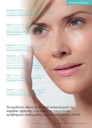 ΠΕΡΙΠΟΙΗΣΗ ΕΠΙΔΕΡΜΙΔΑΣ


Φρύδια και Στόμα - Για γραμμές έκφρασης, γραμμές
συνοφρύωσης και ρυτίδες χρησιμοποιήστε το Above
and Beyond Wrinkle Relaxing Elixir (σελ.45).



Μάτια - Για γραμμές έκφρασης, το
πόδι της χήνας, ρυτίδες, πρήξιμο και
μαύρους κύκλους, χρησιμοποιήστε το
Above and Beyond Rejuvenating
Eye Treatment (σελ.42).



Μάγουλα - Για χαλάρωση και κοιλότητες στα
μάγουλα χρησιμοποιήστε το Above and
Beyond Collagen Boosting Elixir. (σελ.45).

Πρόσωπο - Για απώλεια του τόνου
της επιδερμίδας, απώλεια ομαλότητας
και ενυδάτωσης, σημάδια γήρανσης και
σημάδια από την UV ηλιακή ακτινοβολία
χρησιμοποιήστε το Above and Beyond
Youth Regenerating Peptide Complex (σελ.44).


Χείλη - Λειάνετε, ενυδατώστε και γεμίστε τα
χείλη σας με το Above and Beyond Lip
Plumping Treatment (σελ.42).



Σαγόνι - Για χαλαρότητα, κάμψη και απώλεια
περιγράμματος χρησιμοποιήστε το Above
and Beyond Skin Lifting Elixir (σελ.45).




Τα προϊόντα Above  Beyond καταπολεµούν τα
σηµάδια γήρανσης. Για λύσεις σε στοχευµένα
προβλήµατα επιδερµίδας, γυρίστε στις σελίδες 44-45.

                            Eύκολοι τρόποι για να κάνετε τις αγορές σας: ΠΑΡΤΥ - ΠΡΟΣΩΠΙΚΕΣ ΠΩΛΗΣΕΙΣ - ONLINE www.vieathome.gr   41
 
