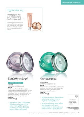 ΠΕΡΙΠΟΙΗΣΗ ΕΠΙΔΕΡΜΙΔΑΣ


Έχετε δει τις…
Προσφορές στα
Σετ Περιποίησης
Επιδερμίδας (σελ.11).
Το ιδανικό Δώρο για τον εαυτό
σας, τις φίλες και τα αγαπημένα
σας πρόσωπα. Με κάθε αγορά
Σετ Περιποίησης Επιδερμίδας,
ΔΩΡΟ η φίνα και πολυτελής
Τσάντα.




Ευαίσθητη/ξηρή                                                  Φωτεινότητα
     ΠΡΟΪΟΝ BEST SELLER                                         VELVET TOUCH
                                                                MATTIFYING DAY CREAM 40ml
 CLOUD 9
                                                                €26,00
 HYDRATING DAY CREAM 40ml
                                                                Αναζωογονητική μη Λιπαρή Κρέμα Ημέρας. Τα
 €26,00
                                                                συστατικά, Witch Hazel και White Willow Bark
 Βραβευμένη, Πλούσια Ενυδατική Κρέμα
                                                                βοηθούν την επιδερμίδα να είναι ορατά
 Ημέρας. Αφήνει την επιδερμίδα απαλή και λεία.
                                                                ανανεωμένη και ενυδατωμένη.
 Περιέχει πλούσια ενυδατικά συστατικά, όπως
                                                                13847-00
 Swiss Glacial Water και Alpine Botanicals, που                 €65,00 ανά 100ml
 λειαίνουν και βοηθούν την επιδερμίδα να
 διατηρήσει τα επίπεδα υγρασίας της.
 13853-00                                                       • 98% των γυναικών διαπίστωσαν                                               i
 €65,00 ανά 100ml
                                                                  μείωση της λιπαρότητας σε                                 Ανατρέξτε στις
                                                                  περίοδο 4 εβδομάδων. **                                   πολυτελείς μας
 • Η ενυδάτωση της επιδερμίδας                                                                                              Κρέμες Νύχτας
   βελτιώνεται έως και 44% σε                                   • 94% των γυναικών είδαν άμεσα                              (σελ.50)
   μόλις 4 εβδομάδες χρήσης,                                      αποτελέσματα ελέγχου
   δίνοντας μία πιο φωτεινή και                                   λιπαρότητας σε κλινική έρευνα                      * Σε κλινική μελέτη 4 εβδομάδων

   γεμάτη υγεία επιδερμίδα.*                                      καταναλωτών 4 εβδομάδων**                               ** Σε μελέτη καταναλωτών 4
                                                                                                                                           εβδομάδων


                                          Eύκολοι τρόποι για να κάνετε τις αγορές σας: ΠΑΡΤΥ - ΠΡΟΣΩΠΙΚΕΣ ΠΩΛΗΣΕΙΣ - ONLINE www.vieathome.gr     49
 