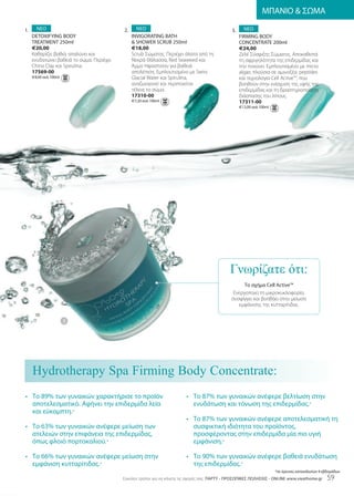 ΜΠΑΝΙΟ  ΣΩΜΑ

1.     ΝΕΟ                                 2.     ΝΕΟ                                           3.     ΝΕΟ
     DEToxIfyIng BoDy                           InvIgoraTIng BaTh                                    fIrmIng BoDy
     TrEaTmEnT 250ml                             ShowEr SCruB 250ml                                 ConCEnTraTE 200ml
     €20,00                                     €18,00                                               €24,00
     Καθαρίζει βαθιά, απαλύνει και              Scrub Σώματος. Περιέχει άλατα από τη                 Ζελέ Σύσφιξης Σώματος. Αποκαθιστά
     ενυδατώνει βαθειά το σώμα. Περιέχει        Νεκρά Θάλασσα, Red Seaweed και                       τη σφριγηλότητα της επιδερμίδας και
     China Clay και Spirulina.                  Άμμο Ηφαιστείου για βαθειά                           την τονώνει. Εμπλουτισμένο με micro
     17569-00                                   απολέπιση. Εμπλουτισμένο με Swiss                    algae, πλούσια σε αμινοξέα, peptides
     €8,00 ανά 100ml                            Glacial Water και Spirulina,                         και τεχνολογία Cell ActiveTM, που
                                                αναζωογονεί και περιποιείται                         βοηθούν στην ενίσχυση της υφής της
                                                τέλεια το σώμα.                                      επιδερμίδας και τη δραστηριοποίηση
                                                17310-00                                             διάσπασης του λίπους.
                                                €7,20 ανά 100ml                                      17311-00
                                                                                                     €12,00 ανά 100ml




                                                                                               Γνωρίζατε ότι:
                                                                                                      Το σχήμα Cell active™
                                                                                                 Ενεργοποιεί τη μικροκυκλοφορία,
                                                                                                συσφίγγει και βοηθάει στην μείωση
                                                                                                   εμφάνισης της κυτταρίτιδας.


                       3




     Hydrotherapy Spa Firming Body Concentrate:
• Το 89% των γυναικών χαρακτήρισε το προϊόν                               • Το 87% των γυναικών ανέφερε βελτίωση στην
  αποτελεσματικό. Αφήνει την επιδερμίδα λεία                                ενυδάτωση και τόνωση της επιδερμίδας.*
  και εύκαμπτη.*
                                                                          • Το 87% των γυναικών ανέφερε αποτελεσματική τη
• Το 63% των γυναικών ανέφερε μείωση των                                    συσφικτική ιδιότητα του προϊόντος,
  ατελειών στην επιφάνεια της επιδερμίδας,                                  προσφέροντας στην επιδερμίδα μία πιο υγιή
  όπως φλοιό πορτοκαλιού.*                                                  εμφάνιση.*

• Το 66% των γυναικών ανέφερε μείωση στην                                 • Το 90% των γυναικών ανέφερε βαθειά ενυδάτωση
  εμφάνιση κυτταρίτιδας.*                                                   της επιδερμίδας.*
                                                                                                                        *σε έρευνες καταναλωτών 4 εβδομάδων
                                           Eύκολοι τρόποι για να κάνετε τις αγορές σας: ΠΑΡΤΥ - ΠΡΟΣΩΠΙΚΕΣ ΠΩΛΗΣΕΙΣ - onlInE www.vieathome.gr       59
 