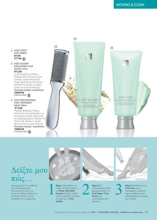 ΜΠΑΝΙΟ  ΣΩΜΑ




                                                            4


                                      3
                                                                                                    5
3. fooT STEpS™
   fooT EmEry
   €7,00
   577-00

4. fooT SolDIEr
   ExfolIaTIng fooT
   SCruB 125ml
   €12,00
   Scrub Απολέπισης Ποδιών.
   Περιέχει Olive και Peach Stone
   Granules, Sweet Almond Oil,
   Grape Seed Oil, Tea Tree Extract
   και Menthol. Αφήνει τα πόδια
   απαλά και αναζωογονημένα.
   Προσοχή περιέχει καρυδέλαιο.
   16696-00
   €9,60 ανά 100ml

5. CoSy ToES InTEnSIvE
   fooT TrEaTmEnT
   Balm 100ml
    €12,00
   Πλούσιο Μπάλσαμ Ποδιών.
   Ενυδατώνει και καταπραΰνει τα
   κουρασμένα πόδια, αφήνοντάς
   τα αναζωογονημένα. Περιέχει Pro
   Vitamin B5, Vitamin E, Sweet
   Almond Oil και Grape Seed Oil.
   Προσοχή περιέχει καρυδέλαιο.
   16698-00
   €12,00 ανά 100ml




∆είξτε µου

                                      1                             2                                    3
πώς…
Δημιουργείστε την αίσθηση                 Βήμα 1 Μουλιάστε τα                  Βήμα 2 Σε                            Βήμα 3 Λειάνετε με το
ενός επαγγελματικού                       πόδια σε ζεστό νερό με               μουλιασμένα πόδια,                   Cosy Toes για να
πεντικιούρ στο σπίτι, με                  το pretty Calm Bath                  χρησιμοποιήστε το                    προσφέρετε περισσό-
αυτό τον οδηγό 3 βημάτων.                 Essence (σελ.5). Κάντε              foot StepsTm foot                    τερη ενυδάτωση στις
Ο τέλειος τρόπος για να                   απαλό μασάζ με κυκλικές              Emery, με                            απολεπισμένες περιοχές
τελειώσετε την ημέρα σας.                 κινήσεις με το foot                  επικέντρωση στις                     των ποδιών.
                                          Soldier.                             φτέρνες.



                                      Eύκολοι τρόποι για να κάνετε τις αγορές σας: ΠΑΡΤΥ - ΠΡΟΣΩΠΙΚΕΣ ΠΩΛΗΣΕΙΣ - onlInE www.vieathome.gr   61
 
