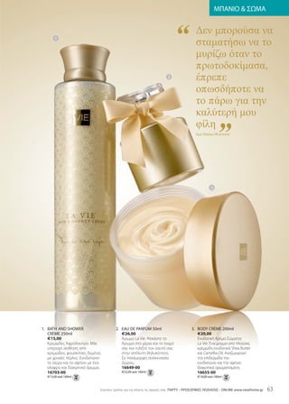 “
                                                                                                     ΜΠΑΝΙΟ  ΣΩΜΑ


                                                                                       ∆εν µπορούσα να
                                                                                       σταµατήσω να το
                                                                                       µυρίζω όταν το
       1




                                                                                       πρωτοδοκίµασα,
                                                                                       έπρεπε
                                                                                       οπωσδήποτε να
                                                                      2




                                                                                       το πάρω για την


                                                                                                     ”
                                                                                       καλύτερή µου
                                                                                       φίλη
                                                                                       Έμα, Πελάτης vIE at home




                                                                                                 3




1. BaTh anD ShowEr                     2. Eau DE parfum 50ml                        3. BoDy CrèmE 200ml
   CrèmE 250ml                            €26,00                                       €20,00
   €15,00                                 Άρωμα La Vie. Ψεκάστε το                     Ενυδατική Κρέμα Σώματος
   Κρεμώδες Αφρόλουτρο. Μία               Άρωμα στα χέρια και το λαιμό                 La Vie. Ένα μείγμα από πλούσια,
   υπέροχη αίσθηση από                    σας και τυλίξτε τον εαυτό σας                κρεμώδη ενυδατικά Shea Butter
   κρεμώδεις φουσκίτσες δεμένες           στην απόλυτη θηλυκότητα.                     και Camellia Oil. Αναζωογονεί
   με χρυσές πέρλες. Ενυδατώνει           Σε πανέμορφη συσκευασία                      την επιδερμίδα την
   το σώμα και το αφήνει με ένα           Δώρου.                                       ενυδατώνει και την αφήνει
   ελαφρύ και διακριτικό άρωμα.           16649-00                                     διακριτικά αρωματισμένη.
   16703-00                               €52,00 ανά 100ml                             16655-00
   €15,00 ανά 100ml                                                                     €10,00 ανά 100ml


                              Eύκολοι τρόποι για να κάνετε τις αγορές σας: ΠΑΡΤΥ - ΠΡΟΣΩΠΙΚΕΣ ΠΩΛΗΣΕΙΣ - onlInE www.vieathome.gr   63
 