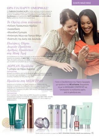 ΕΛΑΤΕ ΜΑΖΙ ΜΑΣ

ΩΡΑ ΓΙΑ ΠΑΡΤΥ ΟΜΟΡΦΙΑΣ!
Ως Σύμβουλος-Consultant της VIE at home, έχετε μία επιπλέον ευκαιρία να
διοργανώσετε συγκεντρώσεις στο χώρο σας ή στα σπίτια φίλων, συγγενών,
γειτόνων, συναδέλφων ή στο χώρο οποιασδήποτε κυρίας επιθυμεί να γίνει
Οικοδέσποινα και να φιλοξενήσει ΠΑΡΤΥ ΟΜΟΡΦΙΑΣ με προϊόντα VIE at



Τα Οφέλη είναι πολλαπλά...
home, κερδίζοντας πλούσια και όμορφα Δώρα.




• Aύξηση Προσωπικών Κερδών
• Διασκέδαση
• Μοναδική Εμπειρία
• Απόκτηση Νέων και Πιστών Φίλων
•Ανάπτυξη της Δικής σας Δουλειάς
Πωλήσεις Πάρτυ
∆ωρεάν Προϊόντα
Αριθµός Προϊόντων
στη Μισή Τιµή
Ως Οικοδέσποινα του Πάρτυ Ομορφιάς της VIE at home, δικαιούστε ΔΩΡΕΑΝ
προϊόντα και προϊόντα σε ΜΙΣΗ ΤΙΜΗ. Το σύνολο των αγορών από ένα
Πάρτυ θα πρέπει να ξεκινάει από €100 για να δικαιούστε τα πλούσια ΔΩΡΑ



∆ΩΡΕΑΝ Προϊόντα
μας. Ρωτήστε την Consultant σας για περισσότερες λεπτομέρειες.




Τι μπορώ να πάρω Δωρεάν;
ΠΑΡΑΔΕΙΓΜΑ.
Μπορείτε να επιλέξετε από τον Κατάλογο οποιαδήποτε προϊόντα αξίας €60
(σε κανονικές τιμές καταλόγου- Λ.Τ.) και να τα παραλάβετε ΔΩΡΕΑΝ, όταν οι



Προϊόντα στη ΜΙΣΗ ΤΙΜΗ
συνολικές Πωλήσεις του Party είναι έως €599.


                                                                               Γίνετε η Οικοδέσποινα του Πάρτυ Ομορφιάς
Ανάλογα με τις πωλήσεις του Πάρτυ, μπορείτε να επιλέξετε από τον                με προϊόντα της VIE at home, δειγματίστε
Κατάλογο τα προϊόντα που επιθυμείτε, πάντα ανατρέχοντας στον Πίνακα
Επιβράβευσης Οικοδέσποινας-Hostess και να λάβετε τον αριθμό των                    τα με το ΜΟΝΑΔΙΚΟ STARTER KIT και
προϊόντων που δικαιούστε στη ΜΙΣΗ ΤΙΜΗ (επιλογή προϊόντων σε κανονικές               “απολαύστε”τα πολλαπλά οφέλη
τιμές Καταλόγου-Λ.Τ.).
ΠΑΡΑΔΕΙΓΜΑ
                                                                                           από τη φιλοξενία σας.
Εάν οι πωλήσεις του Πάρτυ είναι έως €899, δικαιούστε να επιλέξετε
4 οποιαδήποτε προϊόντα τα οποία θα τα αγοράσετε στη ΜΙΣΗ ΤΙΜΗ. Δηλαδή
προϊόντα αξίας €110 (σε κανονικές τιμές Καταλόγου-Λ.Τ.), θα τα λάβετε με
ΜΟΝΟ €55(Λ.Τ.)




                                              Eύκολοι τρόποι για να κάνετε τις αγορές σας: ΠΑΡΤΥ, ΠΡΟΣΩΠΙΚΕΣ ΠΩΛΗΣΕΙΣ, ONLINE www.vieathome.gr   05
 