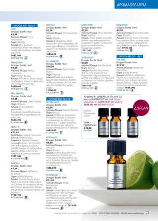 ΑΡΩΜΑΘΕΡΑΠΕΙΑ




   ΠΡΟΪΟΝ BEST SELLER                ORANGE                                   SCOTS PINE                           TANGERINE
                                     Dropper Bottle 10ml                      Dropper Bottle 10ml                  Dropper Bottle 10ml
LIME
                                     €7,50                                    €9,00                                €9,00
Dropper Bottle 10ml                                                           Λατινικό Όνομα: Pinus Sylvestris     Λατινικό Όνομα: Citrus Reticulata
                                     Λατινικό Όνομα: Citrus Aurantium
€9,00                                                                         Πηγή: needles                        Πηγή: Φλούδα
                                     Dulcis
Λατινικό Όνομα: Citrus                                                        Άρωμα: Πεύκο, φρέσκο, ρητινώδες.     Άρωμα: Φρέσκο, γλυκό, πορτοκάλι.
                                     Πηγή: Φλούδα
Aurantifolia                                                                  Βοηθάει στην αναζωογόνηση του        Ένα ευχάριστο Έλαιο με ήπιες παρα-
                                     Άρωμα: Ενδιαφέρον, γλυκό,
Πηγή: Φλούδα                                                                  κουρασμένου μυαλού και είναι καλό    κινητικές ιδιότητες που μπορεί να
                                     ανανεωτικό. Έλαιο «λιακάδας», θα
Άρωμα: Οξύ, φωτεινό,                                                          για την καταπολέμηση της             σας χαλαρώσει από τα καθημερινά
                                     φέρει ευδιαθεσία σε οποιοδήποτε
γλυκόπικρο. Έλαιο που αφαιρεί                                                 πνευματικής κούρασης.                άγχη. 17013-00
                                     δωμάτιο και θα διώξει αισθήματα
αισθήματα απάθειας, ανησυχίας                                                 17011-00                             €9,00 ανά 10ml
                                     απελπισίας.
και λύπης.                                                                    €9,00 ανά 10ml
                                     16836-00
16873-00                             €7,50 ανά 10ml                                                                    ΠΡΟΪΟΝ BEST SELLER
€9,00 ανά 10ml                                                                SPEARMINT
                                                                              Dropper Bottle 10ml                  TEA TREE
                                     PALMAROSA
MANDARIN                                                                      €9,00                                Dropper Bottle 10ml
                                     Dropper Bottle 10ml
Dropper Bottle 10ml                                                           Λατινικό Όνομα: Mentha Viridis       €12,50
                                     €10,50                                                                        Λατινικό Όνομα: Melaleuca
€9,00                                                                         Πηγή: Βότανα
                                     Λατινικό Όνομα: Cymbopogon                                                    Alternifolia
Λατινικό Όνομα: Myrtus                                                        Άρωμα: Φρέσκο, ήπιο, minty.
                                     Martini                                  Μία πιο ήπια εναλλαγή του            Πηγή: φύλλα, Βλαστός
Communis
                                     Πηγή: Χορτάρι                            Peppermint. Μία σταγόνα στο          Άρωμα: Μedicinal, καθαριότητα.
Πηγή: Μικρά δέντρα
                                     Άρωμα: Γλυκό, λουλουδένιο,               μαντήλι του παιδιού, πριν και κατά   Γνωστό για τις αντισηπτικές του
Άρωμα: Ντελικάτο, γλυκό, ισχυρό.
                                     άρωμα τριαντάφυλλου. Αφαιρεί             τη διάρκεια του ταξιδιού, βοηθάει    ιδιότητες, αυτό το Έλαιο έχει πολλές
Το Mandarin μπορεί να φέρει φως
                                     αισθήματα αδιαφορίας και προ-            στην ξεκούραση.                      χρήσεις. Διατηρεί καθαρή, δροσερή
και ευτυχία στη ζωή σας.
                                     ωθεί τον παράγοντα «νιώθω                16867-00                             αναπνοή και υγιές το αναπνευστικό
16876-00
€9,00 ανά 10ml
                                     καλά».                                   €9,00 ανά 10ml                       σύστημα. 16842-00
                                     17000-00                                                                      €12,50 ανά 10ml
                                     €10,50 ανά 10ml
MAY CHANG
Dropper Bottle 10ml                                                             Αγοράστε το CITRONELLA OIL (σελ. 72)
€7,50                                    ΠΡΟΪΟΝ BEST SELLER                     και το JUNIPERBERRY OIL (σελ.72) και
Λατινικό Όνομα: Litsea Cubeba        PEPPERMINT                                 αποκτήστε το GRAPEFRUIT OIL (σελ.72)
Πηγή: Φλούδα                         Dropper Bottle 10ml                        ΔΩΡΕΑΝ, ΚΕΡΔΙΖΟΝΤΑΣ €7,50.
Άρωμα: Γλυκό, φρέσκο,
φρουτώδες.
                                     €7,50
                                     Λατινικό Όνομα: Mentha Piperita
                                                                                                                                       ΔΩΡΕΑΝ
                                                                                Κωδικός
Ανόρθωση συναισθημάτων και           Πηγή: Βότανα                               Προσφοράς:
τέλεια αίσθηση φρεσκάδας στο         Άρωμα: Menthol, οξύ, διαπεραστικό.         V2024
χώρο σας.                            Το Peppermint διεγείρει το πνεύμα και
16845-00                             οι καταπραϋντικές του ιδιότητες σας
€7,50 ανά 10ml                       βοηθούν κατά τη διάρκεια συναισθημα-       ΤΙΜΗ
                                     τικής φόρτισης. εποχών. Διατηρεί το        ΠΡΟΣΦΟΡΑΣ:
MYRTLE                               πνεύμα συγκεντρωμένο και σε εγρήγορση.     €22,50
Dropper Bottle 10ml                  16839-00                                   Λ.Τ: €30,00
€12,50                               €7,50 ανά 10ml
Latin Name: Myrtus Communis
Source: Μικρά δέντρα                 ROSEMARY
Fragrance: Φρέσκο, καθαρό,           Dropper Bottle 10ml
άρωμα βοτάνων. Πιο ντελικάτο         €9,00
από το Eucalyptus, είναι ένα         Λατινικό Όνομα: Rosemarinus
τέλειο Έλαιο για τα παιδιά, ειδικά   Officianlis
για έναν ήρεμο ύπνο και για          Πηγή: Βότανα
καθαρή και δροσερή αναπνοή.          Άρωμα: Δυνατό, άρωμα βοτάνων,
17017-00                             αναζωογονητικό. Βοηθάει στη
€12,50 ανά 10ml                      συγκέντρωση, προετοιμάζοντάς σας
                                     για τις δυσκολίες της ημέρας. Βοηθάει
NIAOULI                              στη δημιουργικότητα και την
Dropper Bottle 10ml                  αυτοπεποίθηση.
€7,50                                16882-00
                                     €9,00 ανά 10ml
Λατινικό Όνομα: Melaleuca
Viridiflora                          ROSEWOOD
Πηγή: Φύλλα, Βλαστός                 Dropper Bottle 10ml
Άρωμα: Δυνατό, καυτό, γλυκό.         €12,50
Αυτό το δυναμικό Έλαιο, μπορεί       Λατινικό Όνομα: Aniba
να ξυπνήσει το πνεύμα και να σας     Roseaodora
κρατήσει σε εγρήγορση. Ιδανικό       Πηγή: Ξύλο
για χρήση σε Συσκευές καύσης (oil    Άρωμα: Λουλουδένιο, spicy, γλυκό.
burners).                            Καταπραϋντικό Έλαιο για στιγμές
17003-00                             προβλημάτων και άγχους. Έχει
€7.50 ανά 10ml                       ιδιότητες ανανέωσης, συνεπώς είναι
                                     χρήσιμο κατά τη διάρκεια του
                                     διαβάσματος ή στην οδήγηση
                                     μακρινών αποστάσεων.17019-00
                                     €12,50 ανά 10ml

                                               Eύκολοι τρόποι για να κάνετε τις αγορές σας: ΠΑΡΤΥ - ΠΡΟΣΩΠΙΚΕΣ ΠΩΛΗΣΕΙΣ - ONLINE www.vieathome.gr    73
 