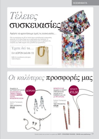 Τέλειες
                                                                                                         ΚΟΣΜΗΜΑΤΑ




συσκευασίες
                                            Short: 40-55cm                                   Long: 65+cm
Αφήστε να φροντίσουμε εμείς τις συσκευασίες…
Όλα τα κοσμήματα της VIE at Home έχουν καταπληκτικές συσκευασίες,
κάνοντάς τα το τέλειο δώρο για τα αγαπημένα σας πρόσωπα. Τα
κοσμήματα της VIE at home είναι σχεδιασμένα από το σχεδιαστή της




    Έχετε δεί τα…
εταιρείας μας. Κάθε κομμάτι είναι μοναδικό και χειροποίητο.




    Our easy to follow pendant guide
    Σετ ΔΩΡΩΝ (σελ.0-13)
    Κάθε Σετ συνοδεύεται από φίνα
                        τσάντες
    τσάντα δώρου.




Οι καλύτερες προσφορές µας
Αγοράστε το                                                           ΚΕΡΔΙΣΤΕ €15,00
glittErati ΣEt (σελ.83)                                               Αγοράστε το SUNSEt
                                                                                                    ΚΕΡΔΙΣΤΕ
και αποκτήστε τα          ΔΩΡΕΑΝ                                      StriP NECKlaCE
twiNKlE twiNKlE                                                       (σελ.89) και τα              €15,00
EarriNgS ΔΩΡΕΑΝ                                                       ΕarriNgS (σελ. 89)
(σελ.83),                                                             με 30% έκπτωση.
ΚΕΡΔΙΖΟΝΤΑΣ €25,00.
                                                                      Κωδικός Προσφοράς:
Κωδικός Προσφοράς:                                                    V2028
V202                                                                 ΤΙΜΗ ΠΡΟΣΦΟΡΑΣ:
ΤΙΜΗ ΠΡΟΣΦΟΡΑΣ:                                                       €35,00
                                                                      Λ.Τ.: €50,00
€45,00
Λ.Τ.: €70,00




                                      Eύκολοι τρόποι για να κάνετε τις αγορές σας: ΠΑΡΤΥ - ΠΡΟΣΩΠΙΚΕΣ ΠΩΛΗΣΕΙΣ - ONliNE www.vieathome.gr   
 