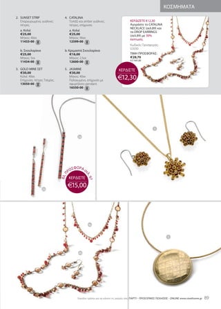 ΚΟΣΜΗΜΑΤΑ
2. SUNSEt StriP                   4. CataliNa
   Επαργυρωμένα, γυάλινες            Τοπάζι και amber γυάλινες                       ΚΕΡΔΙΖΕΤΕ €12,30
   πέτρες.                           πέτρες, επίχρυσα.                               Αγοράστε το CataliNa
                                                                                     NECKlaCE (σελ.89) και
   a. Κολιέ                            a. Κολιέ                                      τα drOP EarriNgS
   €25,00                              €25,00                                        (σελ.89) με 30%
   Μήκος: 40εκ                         Μήκος: εκ                                   έκπτωση.
   11433-00                            12599-00
                                                                                     Κωδικός Προσφοράς:
                                                                                     V2030
   b. Σκουλαρίκια                 b. Κρεμαστά Σκουλαρίκια
   €25,00                             €16,00                                         ΤΙΜΗ ΠΡΟΣΦΟΡΑΣ:
   Μήκος: 5εκ                         Μήκος: 2,5εκ                                   €28,70
                                                                                     Λ.Τ: €41,00
   11434-00                           12600-00

3. gOld MiNE ΣEt                  5. JaSMiNE                                ΚΕΡΔΙΣΤΕ
   €30,00                            €30,00
   Κολιέ: 40εκ
   Επίχρυσο, πέτρες Τσεχίας.
                                     Μήκος: 40εκ
                                     Παλαιωμένο, επίχρυσο με               €12,30
   13050-00                          σφυρήλατο pendant.
                                     16550-00




                                                                                                        3

                                            2a




                                          ΣΦΟΡa σ
                                       ΡΟ
                                                  ελ
                                   Π




                                                    . 97
                               Βλ.




                                       ΚΕΡΔΙΣΤΕ

                    2b
                                       €15,00




                                                     4a


                                                                                                                  5



                                             4b




                                            Eύκολοι τρόποι για να κάνετε τις αγορές σας: ΠΑΡΤΥ - ΠΡΟΣΩΠΙΚΕΣ ΠΩΛΗΣΕΙΣ - ONliNE www.vieathome.gr   8
 