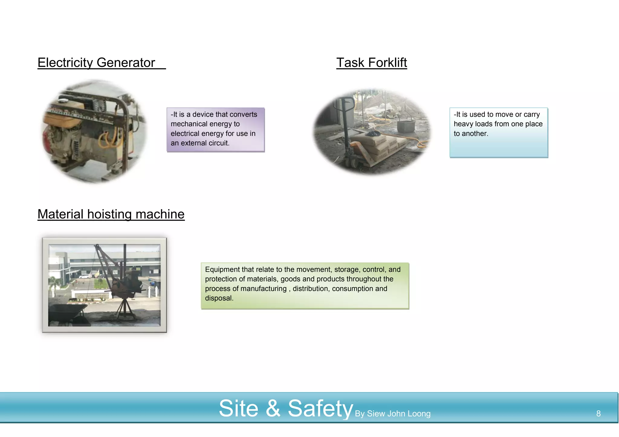 Electricity Generator Task Forklift
Material hoisting machine
-It is a device that converts
mechanical energy to
electrical energy for use in
an external circuit.
Equipment that relate to the movement, storage, control, and
protection of materials, goods and products throughout the
process of manufacturing , distribution, consumption and
disposal.
-It is used to move or carry
heavy loads from one place
to another.
Site & SafetyBy Siew John Loong 8
 