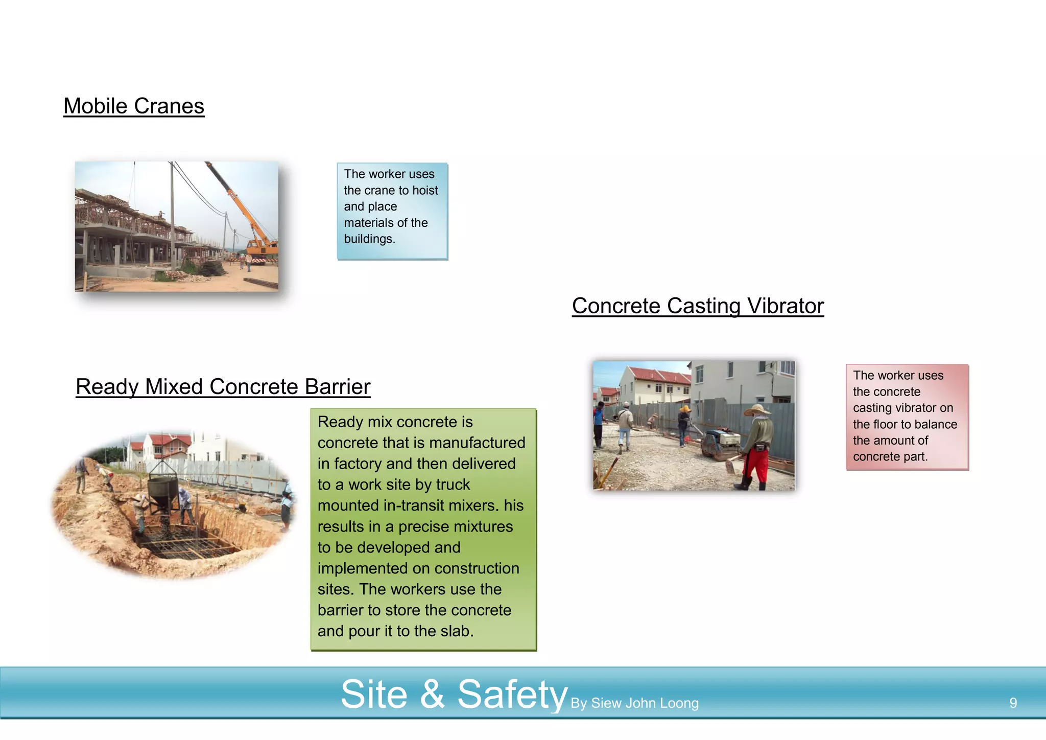 Mobile Cranes
Concrete Casting Vibrator
Ready Mixed Concrete Barrier
The worker uses
the crane to hoist
and place
materials of the
buildings.
The worker uses
the concrete
casting vibrator on
the floor to balance
the amount of
concrete part.
Ready mix concrete is
concrete that is manufactured
in factory and then delivered
to a work site by truck
mounted in-transit mixers. his
results in a precise mixtures
to be developed and
implemented on construction
sites. The workers use the
barrier to store the concrete
and pour it to the slab.
Site & SafetyBy Siew John Loong 9
 