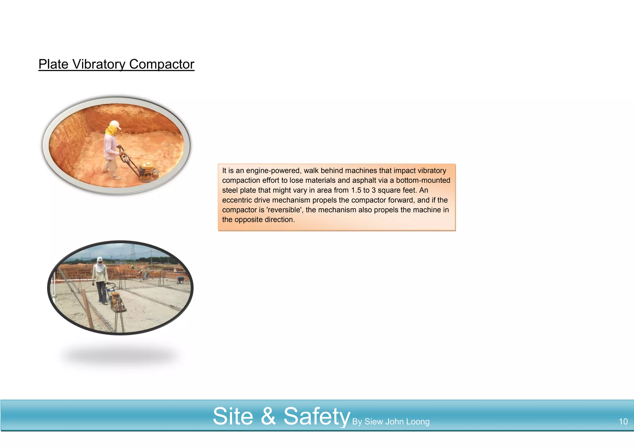 Plate Vibratory Compactor
It is an engine-powered, walk behind machines that impact vibratory
compaction effort to lose materials and asphalt via a bottom-mounted
steel plate that might vary in area from 1.5 to 3 square feet. An
eccentric drive mechanism propels the compactor forward, and if the
compactor is 'reversible', the mechanism also propels the machine in
the opposite direction.
Site & SafetyBy Siew John Loong 10
 