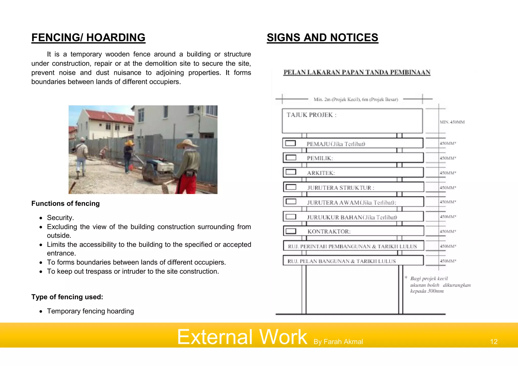 FENCING/ HOARDING
It is a temporary wooden fence around a building or structure
under construction, repair or at the demolition site to secure the site,
prevent noise and dust nuisance to adjoining properties. It forms
boundaries between lands of different occupiers.
Functions of fencing
 Security.
 Excluding the view of the building construction surrounding from
outside.
 Limits the accessibility to the building to the specified or accepted
entrance.
 To forms boundaries between lands of different occupiers.
 To keep out trespass or intruder to the site construction.
Type of fencing used:
 Temporary fencing hoarding
SIGNS AND NOTICES
External Work By Farah Akmal 12
 