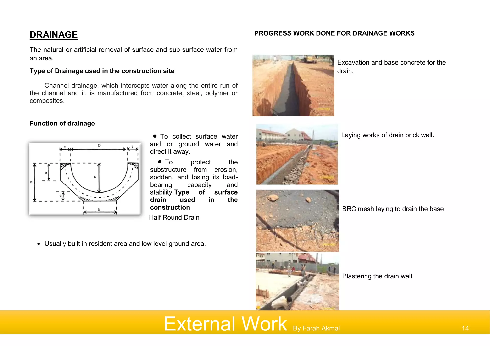 DRAINAGE
The natural or artificial removal of surface and sub-surface water from
an area.
Type of Drainage used in the construction site
Channel drainage, which intercepts water along the entire run of
the channel and it, is manufactured from concrete, steel, polymer or
composites.
Function of drainage
 To collect surface water
and or ground water and
direct it away.
 To protect the
substructure from erosion,
sodden, and losing its load-
bearing capacity and
stability.Type of surface
drain used in the
construction
Half Round Drain
 Usually built in resident area and low level ground area.
PROGRESS WORK DONE FOR DRAINAGE WORKS
Excavation and base concrete for the
drain.
Laying works of drain brick wall.
BRC mesh laying to drain the base.
Plastering the drain wall.
External Work By Farah Akmal 14
 
