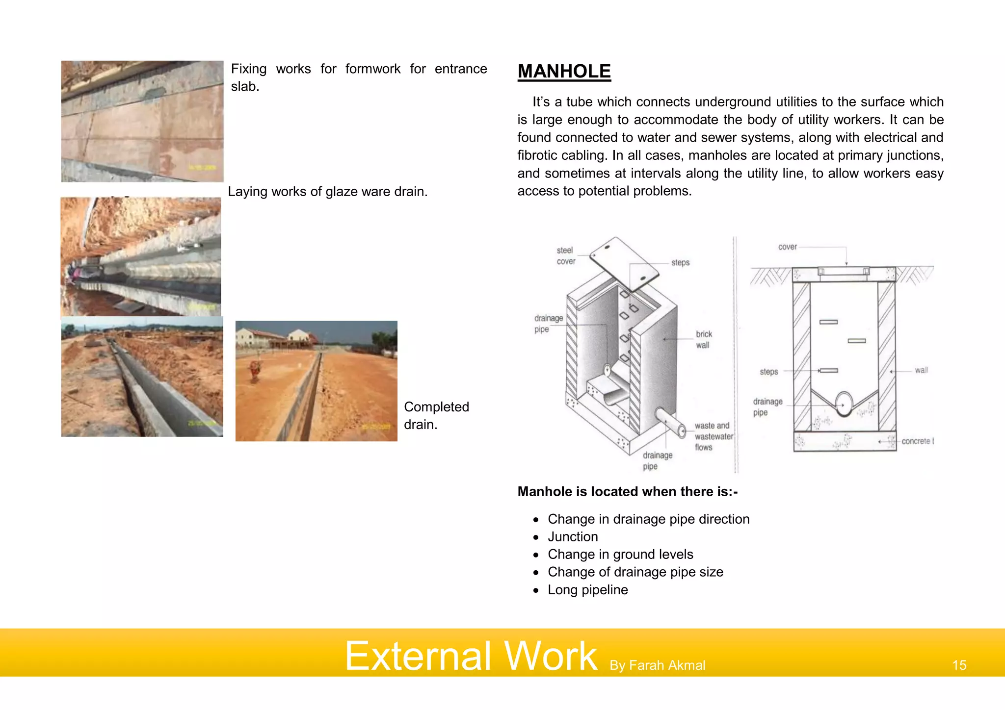 Fixing works for formwork for entrance
slab.
Laying works of glaze ware drain.
Completed
drain.
MANHOLE
It’s a tube which connects underground utilities to the surface which
is large enough to accommodate the body of utility workers. It can be
found connected to water and sewer systems, along with electrical and
fibrotic cabling. In all cases, manholes are located at primary junctions,
and sometimes at intervals along the utility line, to allow workers easy
access to potential problems.
Manhole is located when there is:-
 Change in drainage pipe direction
 Junction
 Change in ground levels
 Change of drainage pipe size
 Long pipeline
External Work By Farah Akmal 15
 