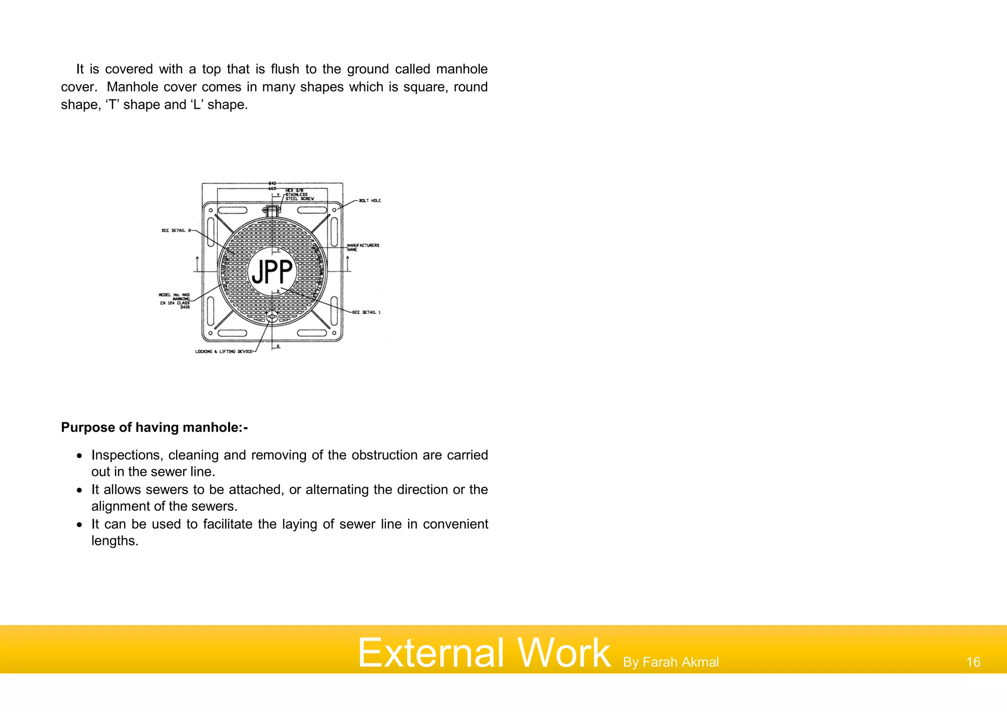 It is covered with a top that is flush to the ground called manhole
cover. Manhole cover comes in many shapes which is square, round
shape, ‘T’ shape and ‘L’ shape.
Purpose of having manhole:-
 Inspections, cleaning and removing of the obstruction are carried
out in the sewer line.
 It allows sewers to be attached, or alternating the direction or the
alignment of the sewers.
 It can be used to facilitate the laying of sewer line in convenient
lengths.
External Work By Farah Akmal 16
 