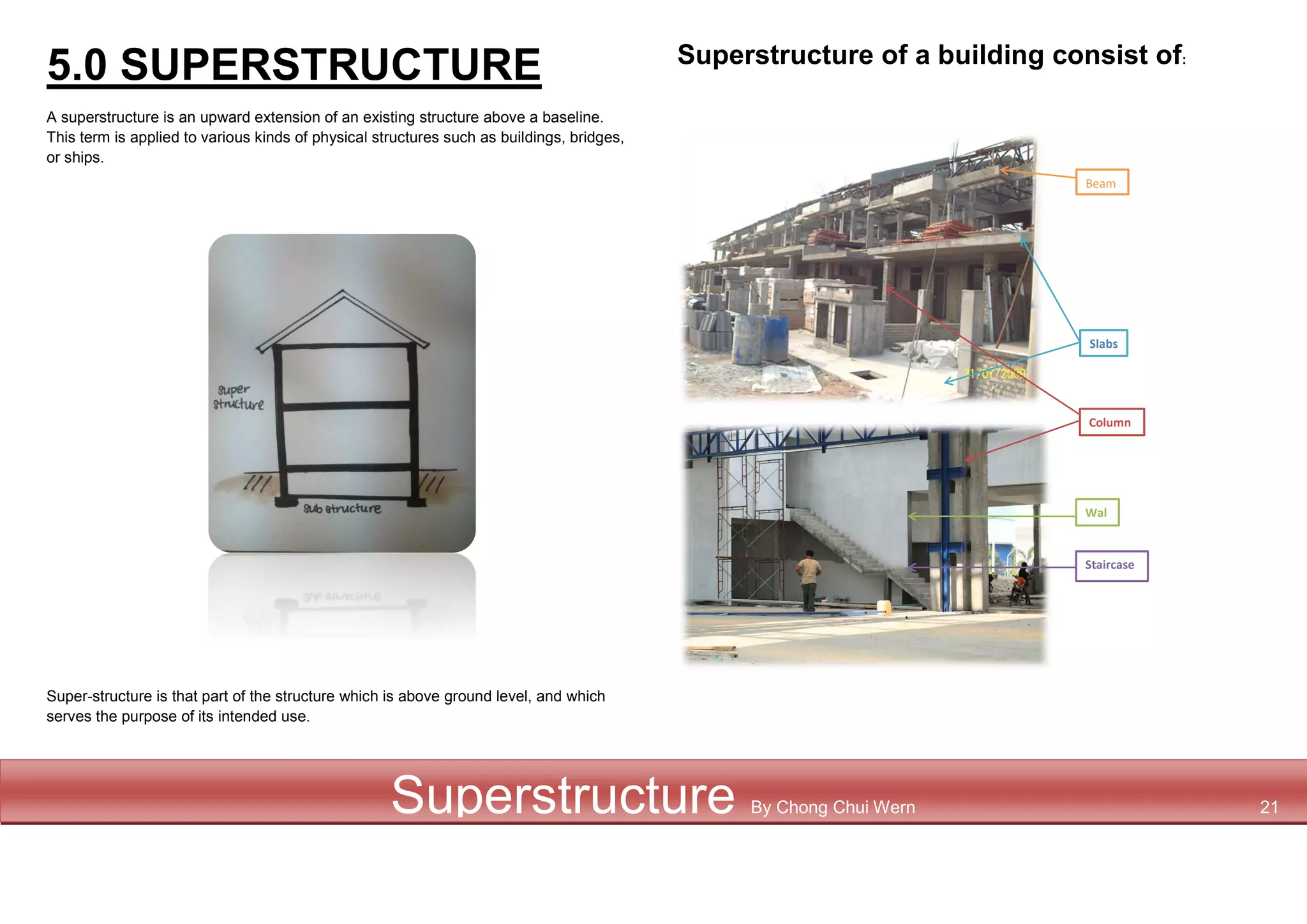5.0 SUPERSTRUCTURE
A superstructure is an upward extension of an existing structure above a baseline.
This term is applied to various kinds of physical structures such as buildings, bridges,
or ships.
Super-structure is that part of the structure which is above ground level, and which
serves the purpose of its intended use.
Superstructure of a building consist of:
Staircase
Beam
s
Column
s
Slabs
Wal
l
Superstructure By Chong Chui Wern 21
 