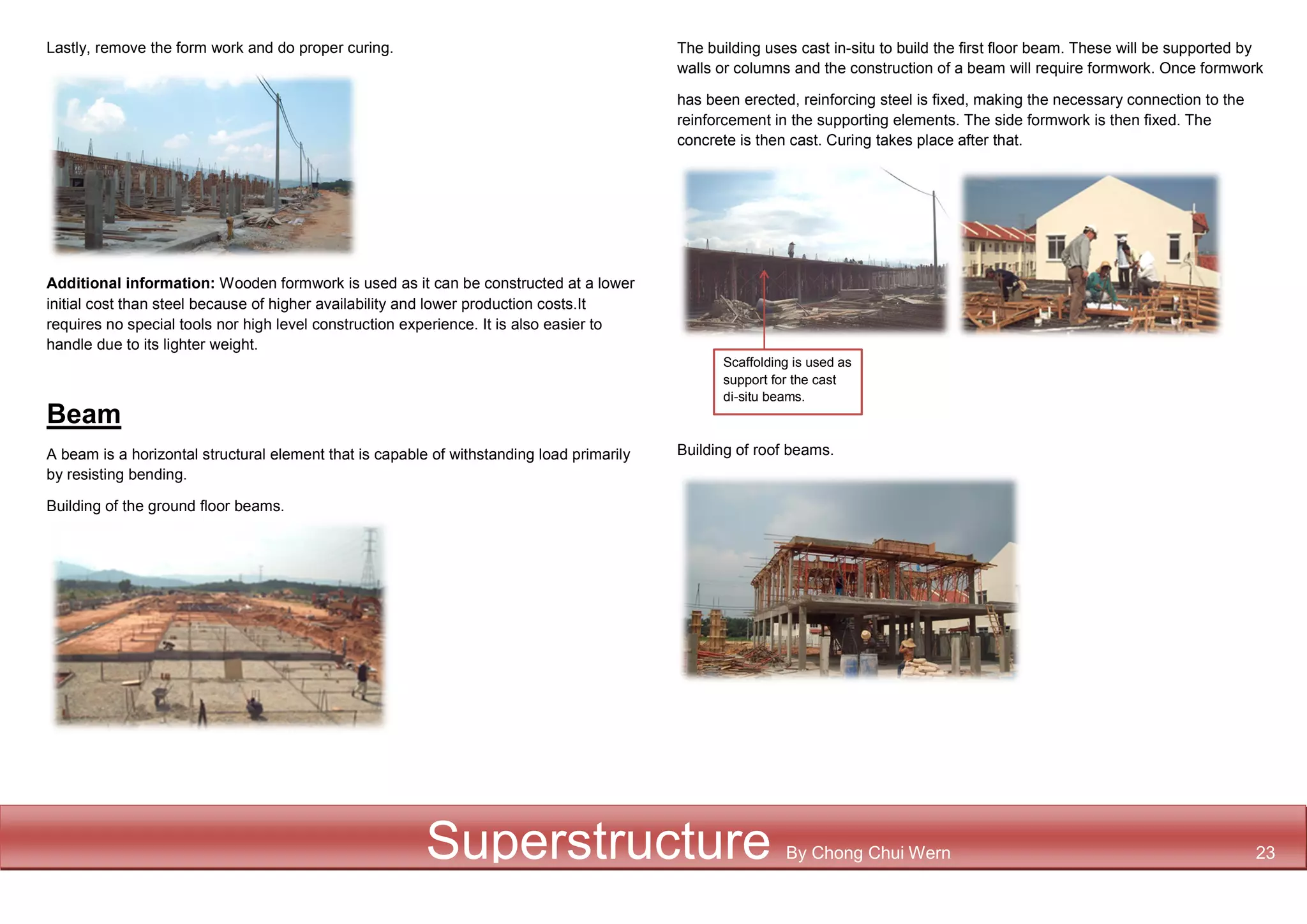 Lastly, remove the form work and do proper curing.
Additional information: Wooden formwork is used as it can be constructed at a lower
initial cost than steel because of higher availability and lower production costs.It
requires no special tools nor high level construction experience. It is also easier to
handle due to its lighter weight.
Beam
A beam is a horizontal structural element that is capable of withstanding load primarily
by resisting bending.
Building of the ground floor beams.
The building uses cast in-situ to build the first floor beam. These will be supported by
walls or columns and the construction of a beam will require formwork. Once formwork
has been erected, reinforcing steel is fixed, making the necessary connection to the
reinforcement in the supporting elements. The side formwork is then fixed. The
concrete is then cast. Curing takes place after that.
Building of roof beams.
Scaffolding is used as
support for the cast
di-situ beams.
Superstructure By Chong Chui Wern 23
 