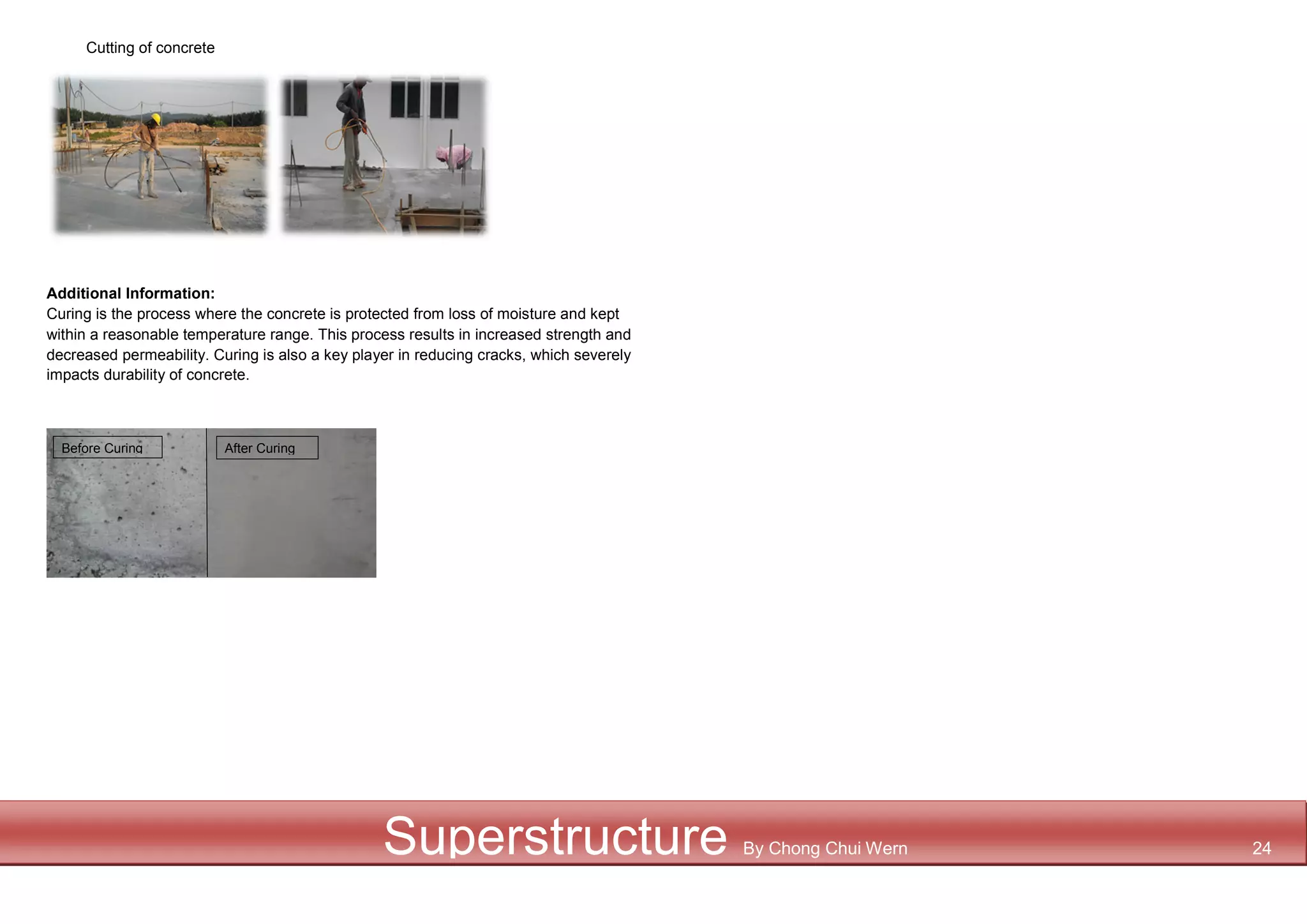Cutting of concrete
Additional Information:
Curing is the process where the concrete is protected from loss of moisture and kept
within a reasonable temperature range. This process results in increased strength and
decreased permeability. Curing is also a key player in reducing cracks, which severely
impacts durability of concrete.
Before Curing After Curing
Superstructure By Chong Chui Wern 24
 