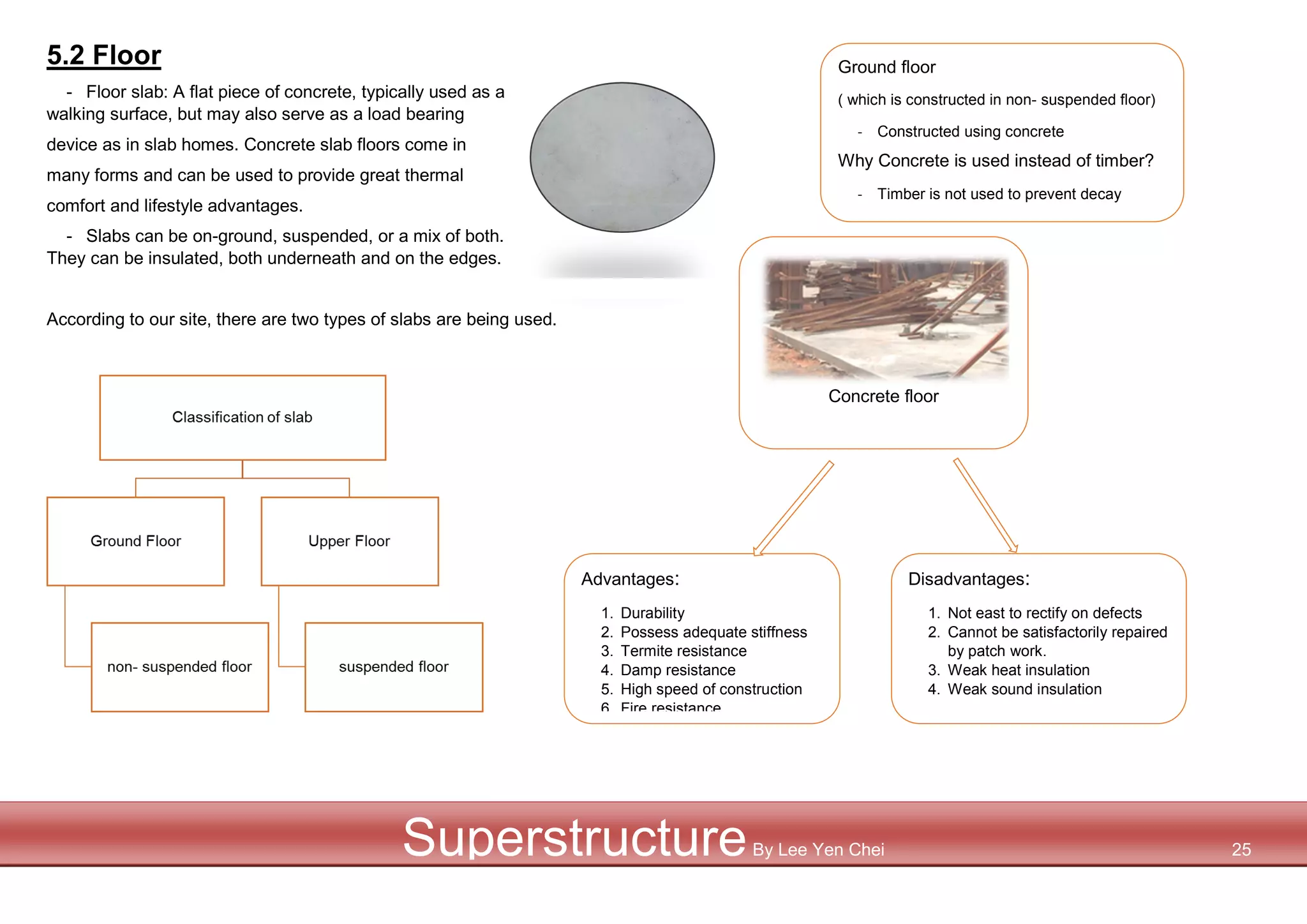 Advantages:
1. Durability
2. Possess adequate stiffness
3. Termite resistance
4. Damp resistance
5. High speed of construction
6. Fire resistance
Disadvantages:
1. Not east to rectify on defects
2. Cannot be satisfactorily repaired
by patch work.
3. Weak heat insulation
4. Weak sound insulation
5.2 Floor
- Floor slab: A flat piece of concrete, typically used as a
walking surface, but may also serve as a load bearing
device as in slab homes. Concrete slab floors come in
many forms and can be used to provide great thermal
comfort and lifestyle advantages.
- Slabs can be on-ground, suspended, or a mix of both.
They can be insulated, both underneath and on the edges.
According to our site, there are two types of slabs are being used.
Concrete floor
SuperstructureBy Lee Yen Chei 25
Ground floor
( which is constructed in non- suspended floor)
- Constructed using concrete
Why Concrete is used instead of timber?
- Timber is not used to prevent decay
 