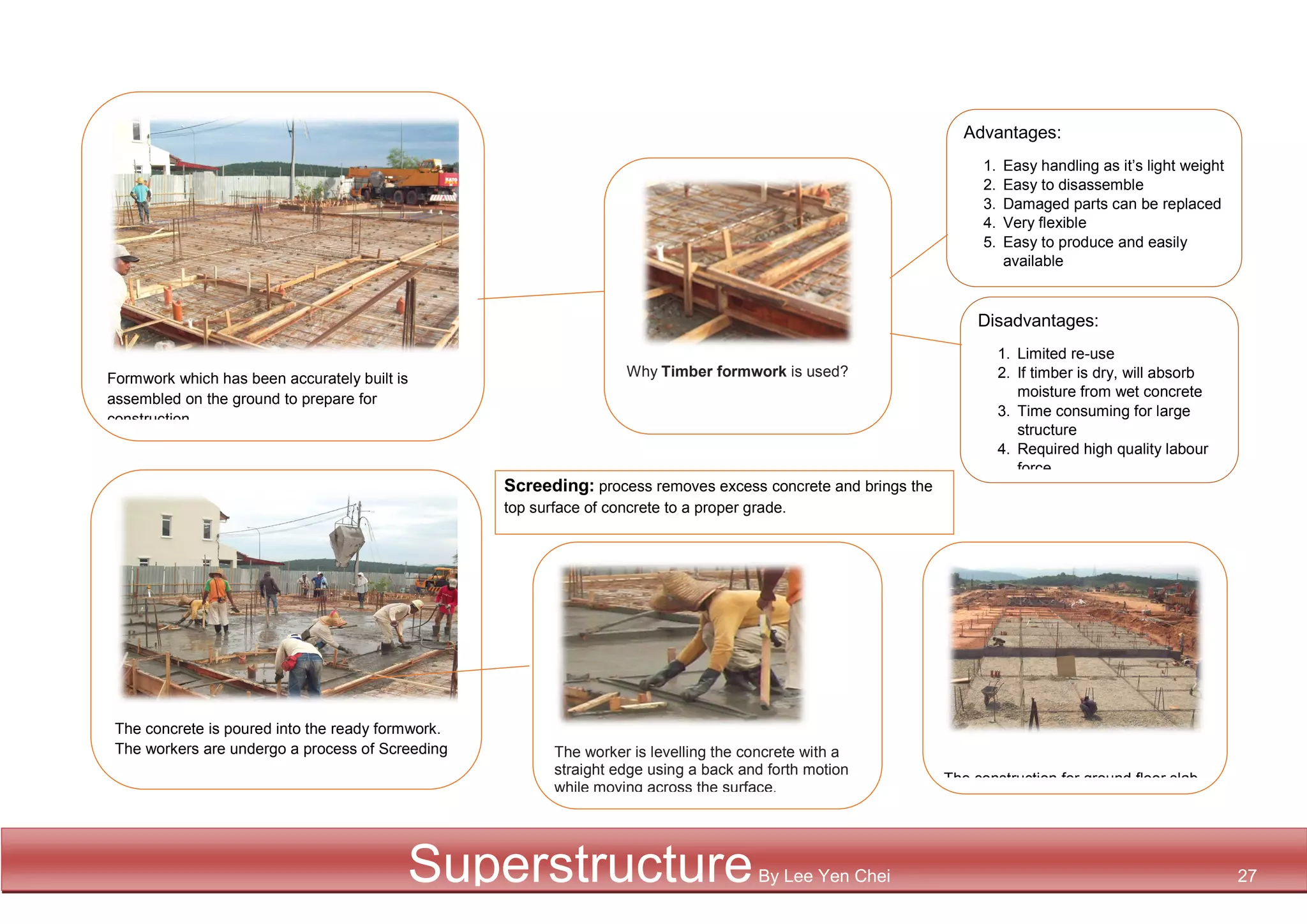 Advantages:
1. Easy handling as it’s light weight
2. Easy to disassemble
3. Damaged parts can be replaced
4. Very flexible
5. Easy to produce and easily
available
Disadvantages:
1. Limited re-use
2. If timber is dry, will absorb
moisture from wet concrete
3. Time consuming for large
structure
4. Required high quality labour
force
Formwork which has been accurately built is
assembled on the ground to prepare for
construction
The concrete is poured into the ready formwork.
The workers are undergo a process of Screeding
Why Timber formwork is used?
The construction for ground floor slab
is completed
1. The worker is levelling the concrete with a
straight edge using a back and forth motion
while moving across the surface.
Screeding: process removes excess concrete and brings the
top surface of concrete to a proper grade.
SuperstructureBy Lee Yen Chei 27
 