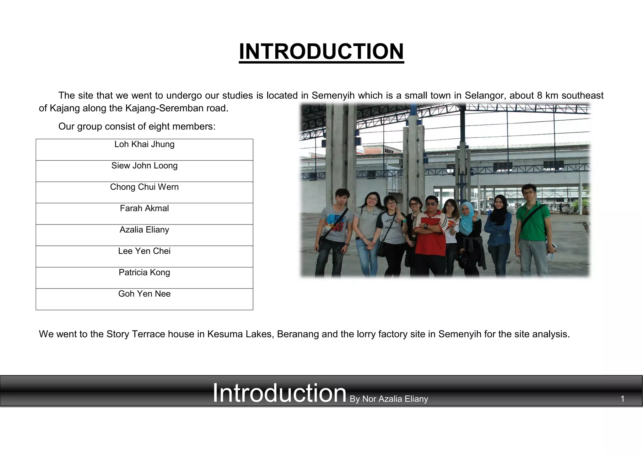 INTRODUCTION
The site that we went to undergo our studies is located in Semenyih which is a small town in Selangor, about 8 km southeast
of Kajang along the Kajang-Seremban road.
Our group consist of eight members:
Loh Khai Jhung
Siew John Loong
Chong Chui Wern
Farah Akmal
Azalia Eliany
Lee Yen Chei
Patricia Kong
Goh Yen Nee
We went to the Story Terrace house in Kesuma Lakes, Beranang and the lorry factory site in Semenyih for the site analysis.
IntroductionBy Nor Azalia Eliany 1
 