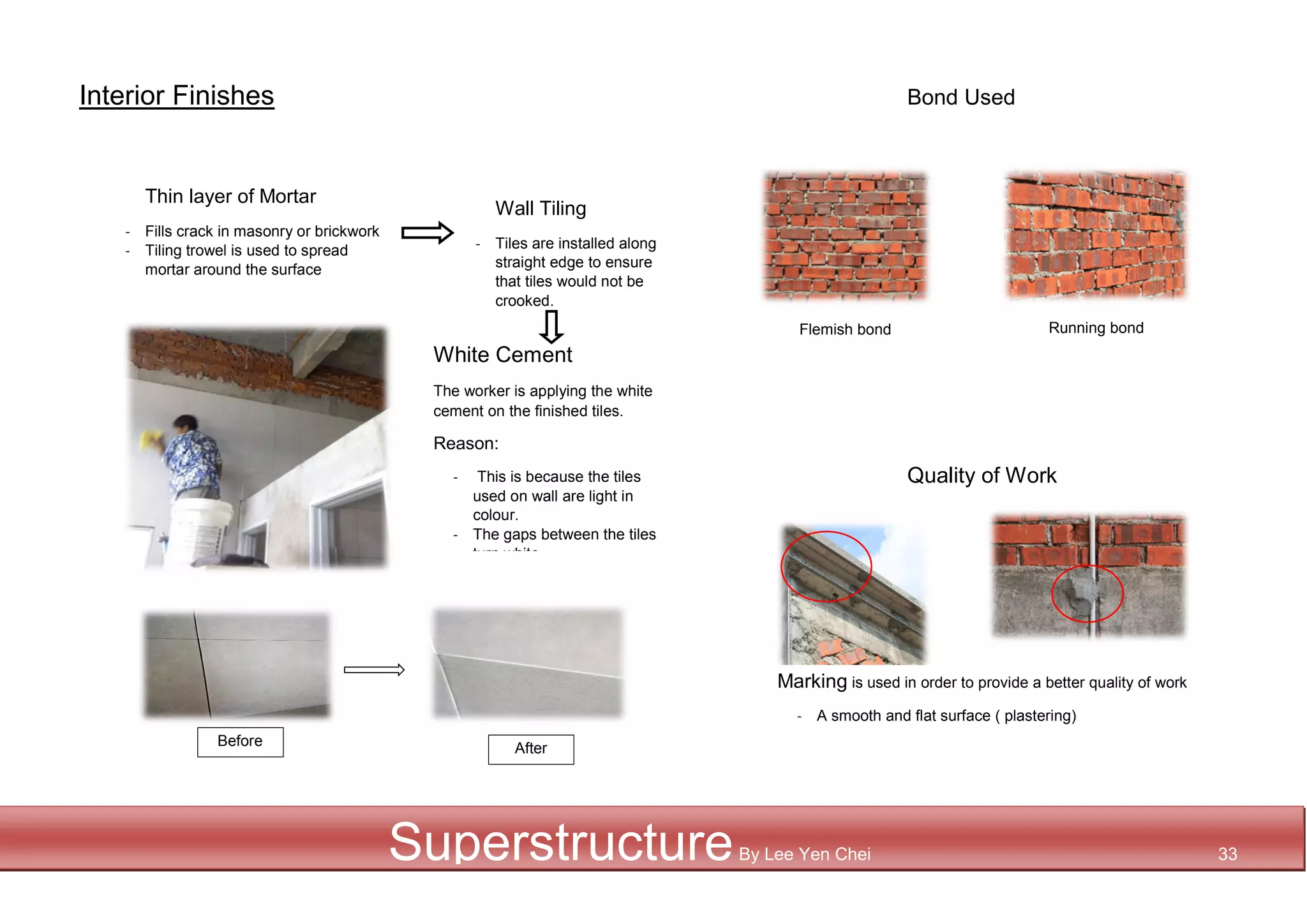 Interior Finishes Bond Used
Before After
SuperstructureBy Lee Yen Chei 33
White Cement
The worker is applying the white
cement on the finished tiles.
Reason:
- This is because the tiles
used on wall are light in
colour.
- The gaps between the tiles
turn white
- When there
Thin layer of Mortar
- Fills crack in masonry or brickwork
- Tiling trowel is used to spread
mortar around the surface
Wall Tiling
- Tiles are installed along
straight edge to ensure
that tiles would not be
crooked.
Flemish bond Running bond
Quality of Work
Marking is used in order to provide a better quality of work
- A smooth and flat surface ( plastering)
 
