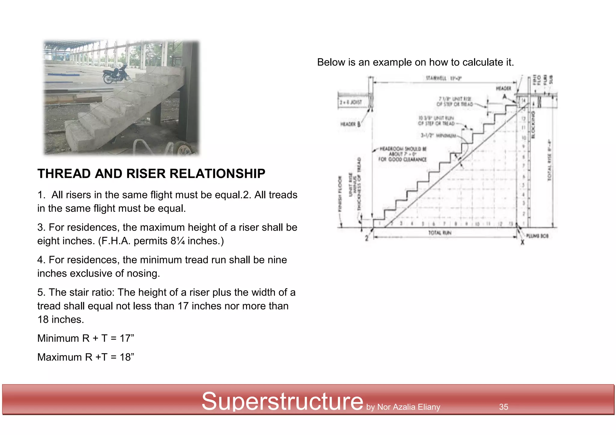 THREAD AND RISER RELATIONSHIP
1. All risers in the same flight must be equal.2. All treads
in the same flight must be equal.
3. For residences, the maximum height of a riser shall be
eight inches. (F.H.A. permits 8¼ inches.)
4. For residences, the minimum tread run shall be nine
inches exclusive of nosing.
5. The stair ratio: The height of a riser plus the width of a
tread shall equal not less than 17 inches nor more than
18 inches.
Minimum R + T = 17”
Maximum R +T = 18”
Below is an example on how to calculate it.
Superstructureby Nor Azalia Eliany 35
 