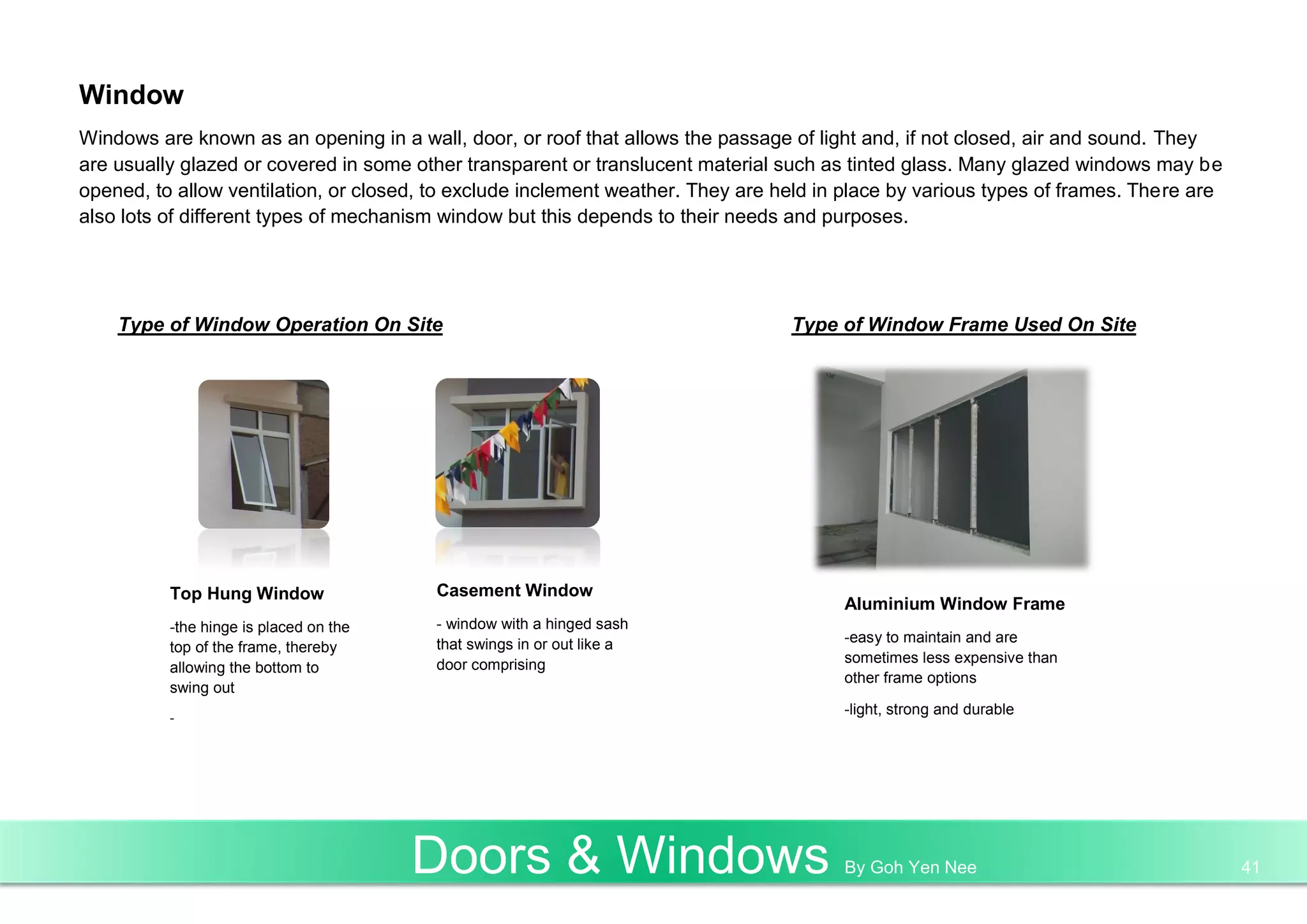 Window
Windows are known as an opening in a wall, door, or roof that allows the passage of light and, if not closed, air and sound. They
are usually glazed or covered in some other transparent or translucent material such as tinted glass. Many glazed windows may be
opened, to allow ventilation, or closed, to exclude inclement weather. They are held in place by various types of frames. There are
also lots of different types of mechanism window but this depends to their needs and purposes.
Type of Window Operation On Site Type of Window Frame Used On Site
Top Hung Window
-the hinge is placed on the
top of the frame, thereby
allowing the bottom to
swing out
-
Casement Window
- window with a hinged sash
that swings in or out like a
door comprising
Aluminium Window Frame
-easy to maintain and are
sometimes less expensive than
other frame options
-light, strong and durable
Doors & Windows By Goh Yen Nee 41
 
