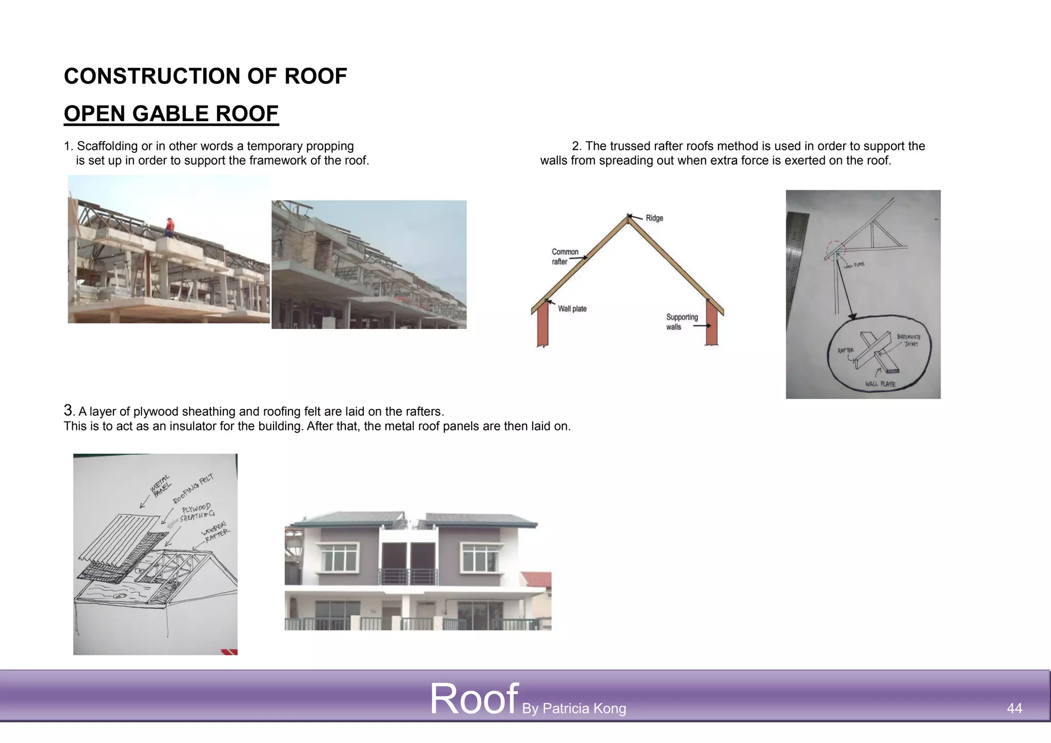 CONSTRUCTION OF ROOF
OPEN GABLE ROOF
1. Scaffolding or in other words a temporary propping 2. The trussed rafter roofs method is used in order to support the
is set up in order to support the framework of the roof. walls from spreading out when extra force is exerted on the roof.
3. A layer of plywood sheathing and roofing felt are laid on the rafters.
This is to act as an insulator for the building. After that, the metal roof panels are then laid on.
RoofBy Patricia Kong 44
 